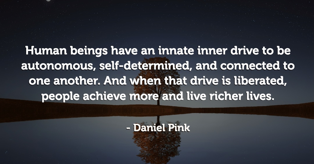 Human beings have an innate inner drive to be autonomous, self-determined, and connected to one another. And when that drive is liberated, people achieve more and live richer lives. &ndash;Daniel Pink quote