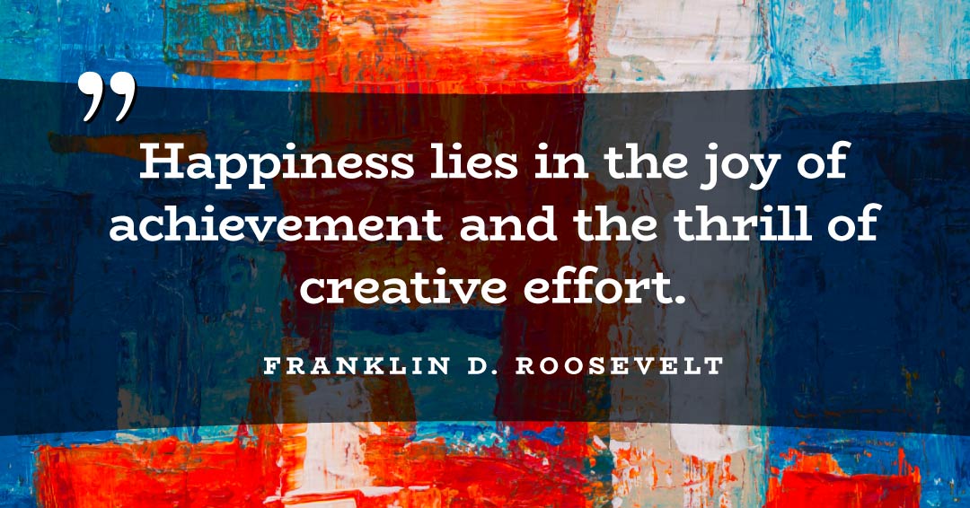 Happiness lies in the joy of achievement and the thrill of creative effort. &ndash;Franklin D. Roosevelt quote